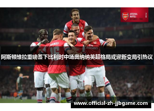 阿斯顿维拉重磅签下比利时中场奥纳纳英超格局或迎新变局引热议