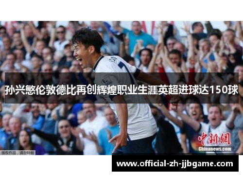 孙兴慜伦敦德比再创辉煌职业生涯英超进球达150球